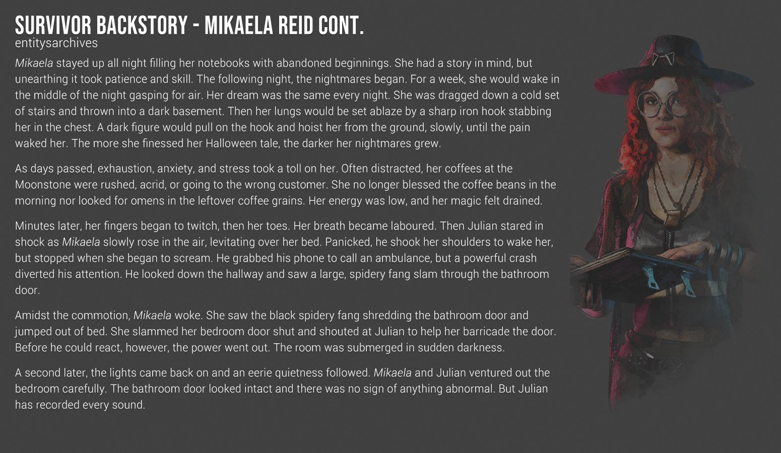 Mikaela stayed up all night filling her notebooks with abandoned beginnings. She had a story in mind, but unearthing it took patience and skill. The following night, the nightmares began. For a week, she would wake in the middle of the night gasping for air. Her dream was the same every night. She was dragged down a cold set of stairs and thrown into a dark basement. Then her lungs would be set ablaze by a sharp iron hook stabbing her in the chest. A dark figure would pull on the hook and hoist her from the ground, slowly, until the pain waked her. The more she finessed her Halloween tale, the darker her nightmares grew. As days passed, exhaustion, anxiety, and stress took a toll on her. Often distracted, her coffees at the Moonstone were rushed, acrid, or going to the wrong customer. She no longer blessed the coffee beans in the morning nor looked for omens in the leftover coffee grains. Her energy was low, and her magic felt drained. Minutes later, her fingers began to twitch, then her toes. Her breath became laboured. Then Julian stared in shock as Mikaela slowly rose in the air, levitating over her bed. Panicked, he shook her shoulders to wake her, but stopped when she began to scream. He grabbed his phone to call an ambulance, but a powerful crash diverted his attention. He looked down the hallway and saw a large, spidery fang slam through the bathroom door. Amidst the commotion, Mikaela woke. She saw the black spidery fang shredding the bathroom door and jumped out of bed. She slammed her bedroom door shut and shouted at Julian to help her barricade the door. Before he could react, however, the power went out. The room was submerged in sudden darkness. A second later, the lights came back on and an eerie quietness followed. Mikaela and Julian ventured out the bedroom carefully. The bathroom door looked intact and there was no sign of anything abnormal. But Julian has recorded every sound.